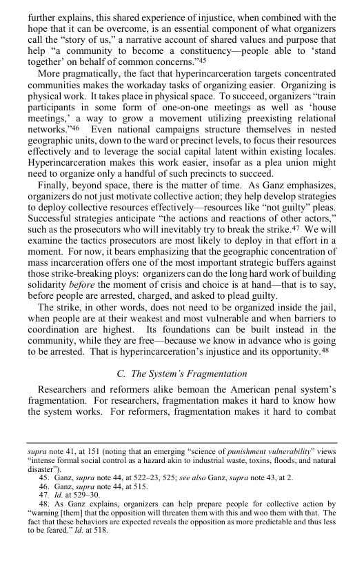 further explains, this shared experience of injustice, when combined with the hope that it can be overcome, is an essential component of what organizers call the “story of us,” a narrative account of shared values and purpose that help “a_community to become a constituency—people able to ‘stand together’ on behalf of common concerns.™S  More pragmatically, the fact that hyperincarceration targets concentrated communities makes the workaday tasks of organizing easier. Organizing is physical work. It takes place in physical space. To succeed, organizers “train participants in some form of one-on-one meetings as well as ‘house meetings,” a way to grow a movement utilizing preexisting relational networks™6 Even national campaigns structure themselves in nested geographic units, down to the ward or precinct levels, to focus their resources effectively and to leverage the social capital latent within existing locales. Hyperincarceration makes this work easier, insofar as a plea union might need to organize only a handful of such precincts to succeed.  Finally, beyond space, there is the matter of time. As Ganz emphasizes, organizers do not just motivate collective action; they help develop strategies to deploy collective resources effectively—resources like “not guilty” pleas. Successful strategies anticipate “the actions and reactions of other actors,” such s the prosecutors who will inevitably try to break the strike. 7 We will examine the tactics prosecutors are most likely to deploy in that effort in a moment. For now, it bears emphasizing that the geographic concentration of mass incarceration offers one of the most important strategic buffers against those strike-breaking ploys: organizers can do the long hard work of building solidarity before the moment of crisis and choice is at hand—that is to say, before people are arrested, charged, and asked to plead guilty.  The strike, in other words, does not need to be organized inside the jail, when people are at their weakest and most vulnerable and when barriets to coordination are highest. Its foundations can be built instead in the community, while they are free—because we know in advance who is going to be arrested. That is hyperincarceration’s injustice and its opportunity.#  C. The System’s Fragmentation  Researchers and reformers alike bemoan the American penal system’s fragmentation. For researchers, fragmentation makes it hard to know how the system works. For reformers, fragmentation makes it hard to combat  supra note 41, at 151 (noing that an emerging “science of punishment vulnerabiliy” views “intense formal social control as a hazard akin 1o industeal waste, toxins, loods, and natural disaster”). 35, Ganz,supra 46, Ganz_supra 47 4d 52930, 48, As Ganz explains, organizers can help prepare people for collective action by “warning [them) that the opposition willtheaten them with this and woo the with that. The fact tha these behaviors are expected reveals the opposition as more predictable and thus less o be feared” L. at 1.  ote 44, a1 $22-23, 525; sec also Ganz, supra ot 43,212 ote 44, a1 515,  